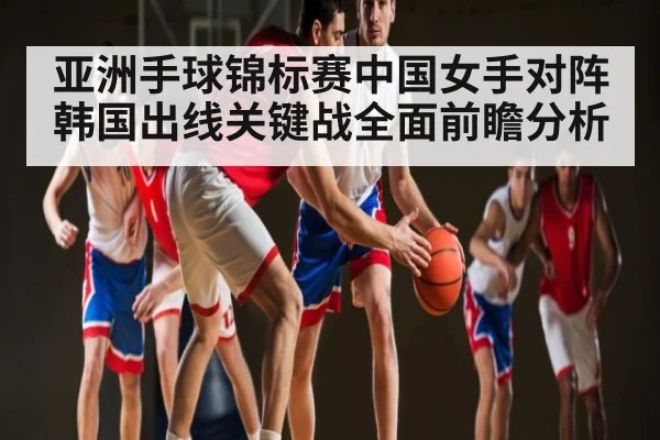 亚洲手球锦标赛中国女手对阵韩国出线关键战全面前瞻分析