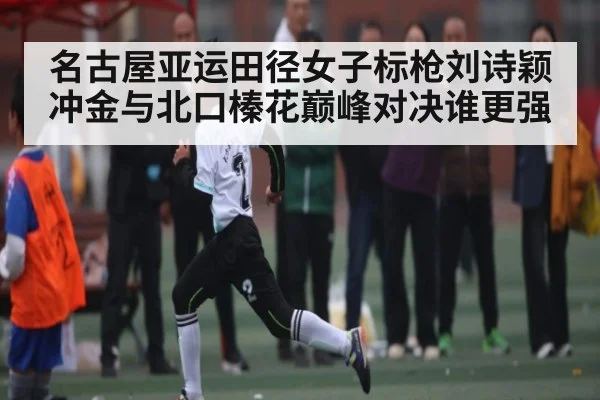 名古屋亚运田径女子标枪刘诗颖冲金与北口榛花巅峰对决谁更强