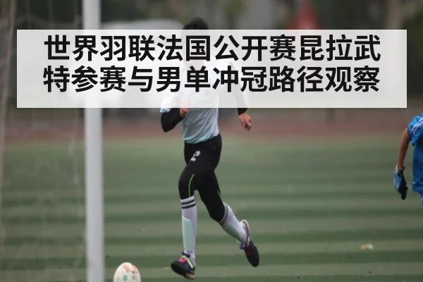 世界羽联法国公开赛昆拉武特参赛与男单冲冠路径观察