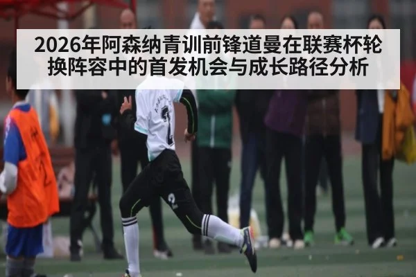 2026年阿森纳青训前锋道曼在联赛杯轮换阵容中的首发机会与成长路径分析